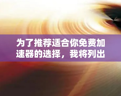 为了推荐适合你免费加速器的选择,我将列出几个综合考虑因素的工具,涵盖功能、合法性、使用限制和可能的广告问题。以下是几个推荐工具 为了推荐适合你免费加速器的选择,我将列出几个综合考虑因素的工具,涵盖功能、合法性、使用限制和可能的广告问题。以下是几个推荐工具
