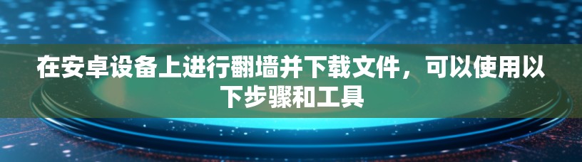 在安卓设备上进行翻墙并下载文件,可以使用以下步骤和工具 在安卓设备上进行翻墙并下载文件,可以使用以下步骤和工具