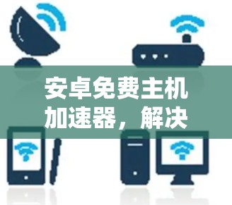 安卓免费主机加速器,解决手机网络问题的高效解决方案 安卓免费主机加速器,解决手机网络问题的高效解决方案