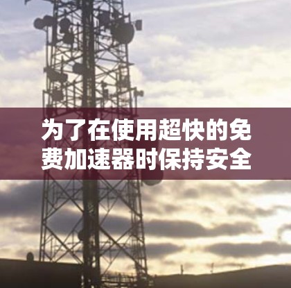 为了在使用超快的免费加速器时保持安全和高效,可以按照以下步骤进行 为了在使用超快的免费加速器时保持安全和高效,可以按照以下步骤进行