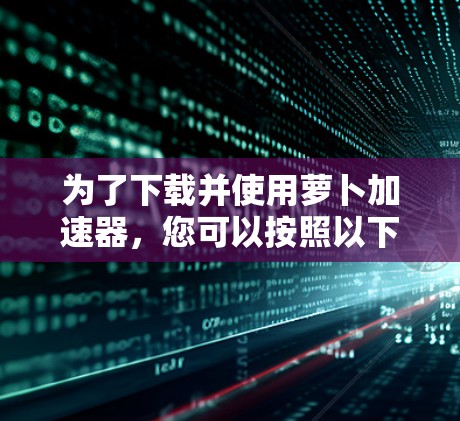 为了下载并使用萝卜加速器,您可以按照以下步骤进行 为了下载并使用萝卜加速器,您可以按照以下步骤进行