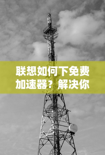 联想如何下免费加速器?解决你的网络问题的三大要点