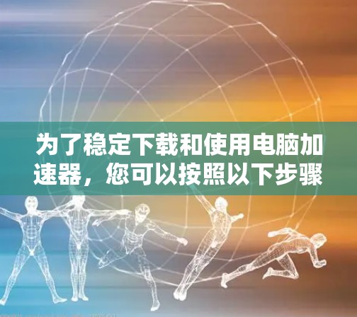 为了稳定下载和使用电脑加速器,您可以按照以下步骤进行