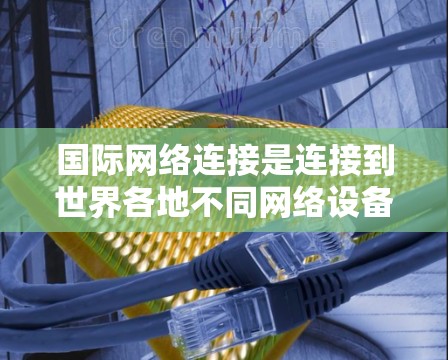 国际网络连接是连接到世界各地不同网络设备的常见方式,涉及多个步骤和工具。以下是详细的步骤指南