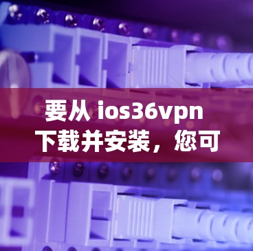 要从 ios36vpn 下载并安装,您可以按照以下步骤操作