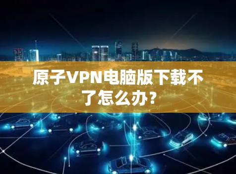 原子VPN电脑版下载不了怎么办？