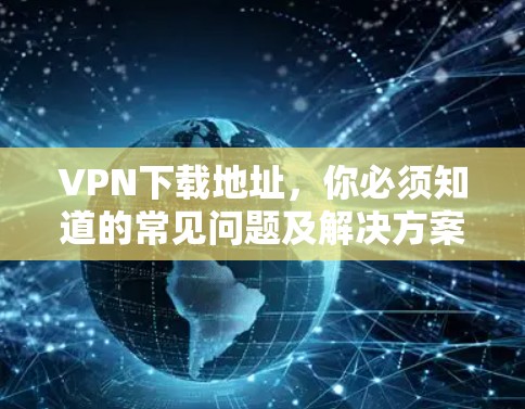 VPN下载地址,你必须知道的常见问题及解决方案