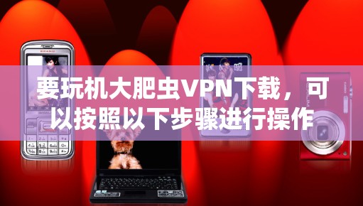 要玩机大肥虫VPN下载,可以按照以下步骤进行操作 要玩机大肥虫VPN下载,可以按照以下步骤进行操作