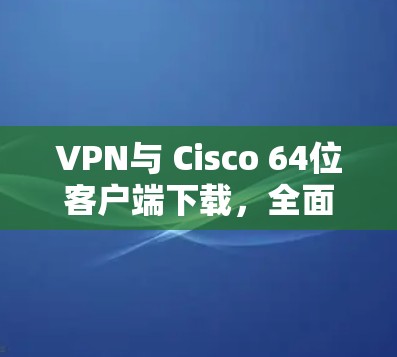VPN与 Cisco 64位客户端下载，全面解析与最佳实践