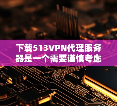 下载513VPN代理服务器是一个需要谨慎考虑的步骤，以下是一步步的建议