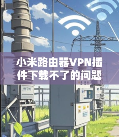 小米路由器VPN插件下载不了的问题可能有多种原因。以下是一些常见的原因和解决办法