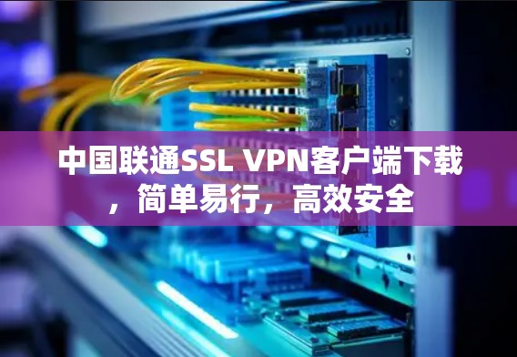 中国联通SSL VPN客户端下载,简单易行,高效安全 中国联通SSL VPN客户端下载,简单易行,高效安全