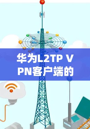 华为L2TP VPN客户端的下载和使用步骤如下 华为L2TP VPN客户端的下载和使用步骤如下