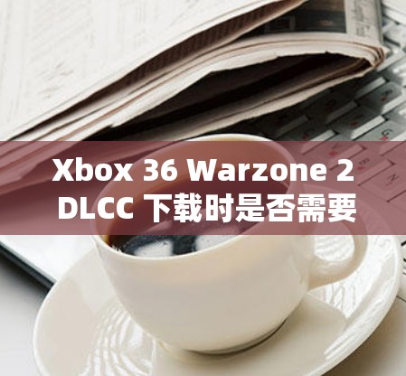 Xbox 36 Warzone 2 DLCC 下载时是否需要VPN? Xbox 36 Warzone 2 DLCC 下载时是否需要VPN?