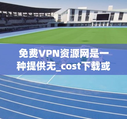 免费VPN资源网是一种提供无_cost下载或在线观看VPN软件包的网站，用户在访问时可以下载或使用这些软件包。以下是对这些网站的详细总结