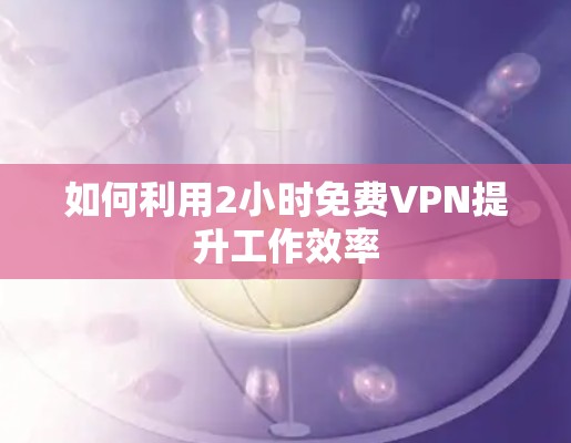 如何利用2小时免费VPN提升工作效率
