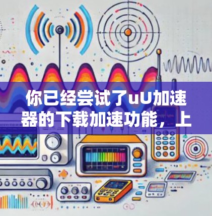 你已经尝试了uU加速器的下载加速功能,上传了一些资料后,下载过程似乎有所提升,但遇到了下载失败的问题。以下是对这一过程的总结和建议