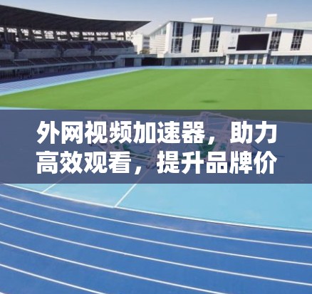 外网视频加速器，助力高效观看，提升品牌价值
