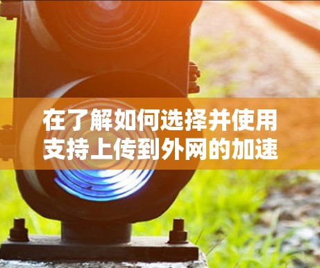 在了解如何选择并使用支持上传到外网的加速器时，以下是一个结构化的总结
