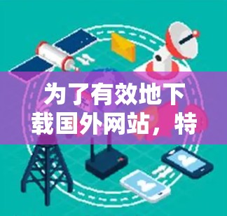 为了有效地下载国外网站,特别是那些看起来不真实或可能存在陷阱的网站,可以按照以下步骤进行