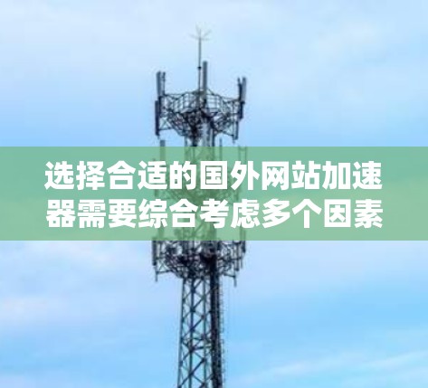 选择合适的国外网站加速器需要综合考虑多个因素,以下是一个清晰的指南,帮助你做出明智的决策