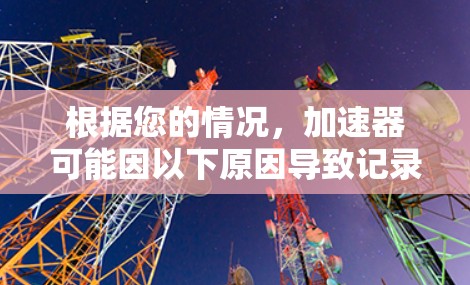 根据您的情况,加速器可能因以下原因导致记录被擦除