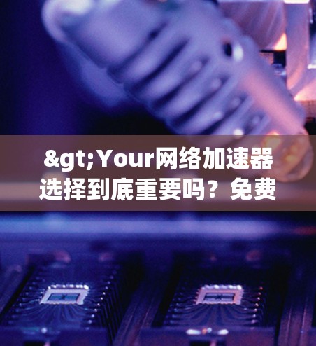 >Your网络加速器选择到底重要吗?免费网络加速器是否值得信赖?