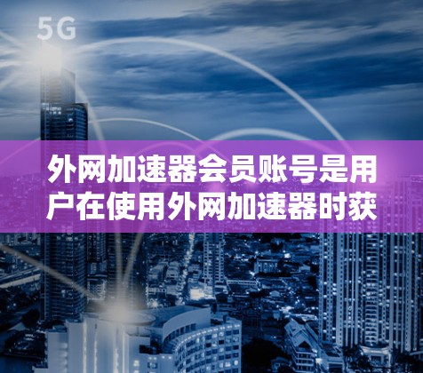 外网加速器会员账号是用户在使用外网加速器时获得的账号信息，用于进行资源下载和上传。以下是对该概念的详细说明