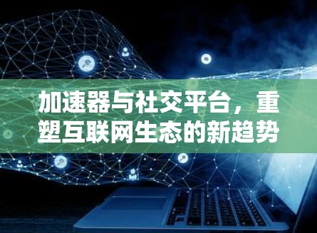 加速器与社交平台，重塑互联网生态的新趋势