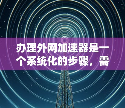 办理外网加速器是一个系统化的步骤，需要遵循以下步骤和注意事项