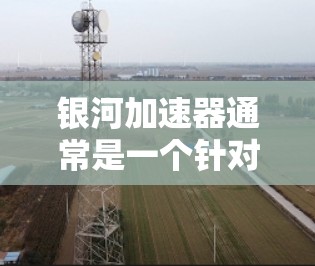 银河加速器通常是一个针对特定网络设备进行加速的软件，它可能提供多种加速功能，包括网络加速、网页加速、手机加速等。如果银河加速器无法连接到上海的上外网，通常是因为该加速服务器可能被禁用或无法访问