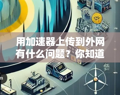 用加速器上传到外网有什么问题？你知道吗？篇通篇解答